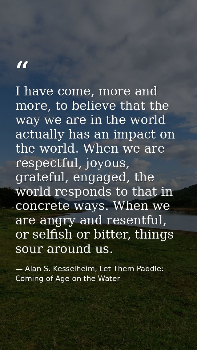 I have come, more and more, to believe that the way we are in the world actually has an impact on the world. When we are — Alan S. Kesselheim, Let Them Paddle: Coming of Age on the Water