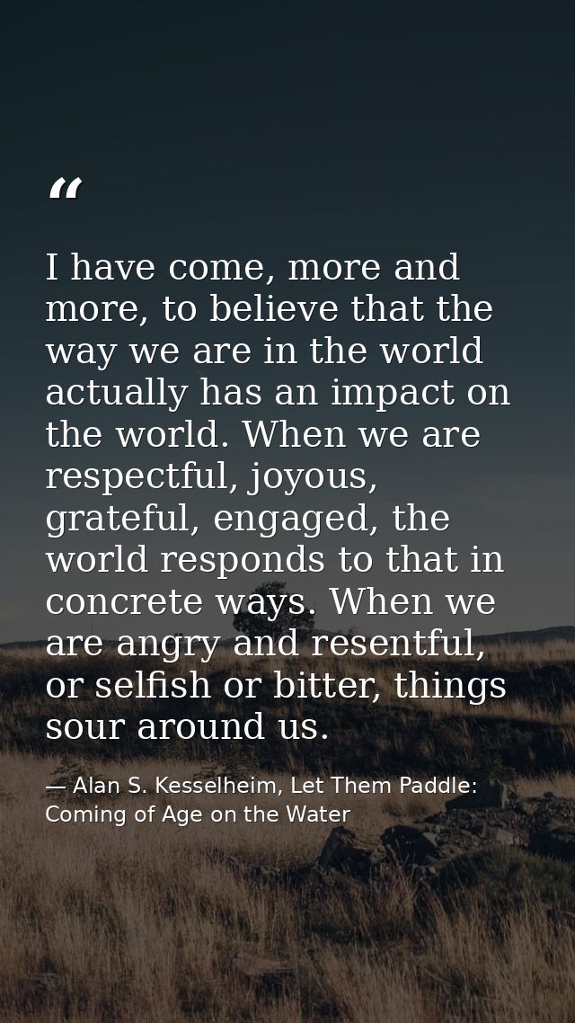 I have come, more and more, to believe that the way we are in the world actually has an impact on the world. When we are — Alan S. Kesselheim, Let Them Paddle: Coming of Age on the Water