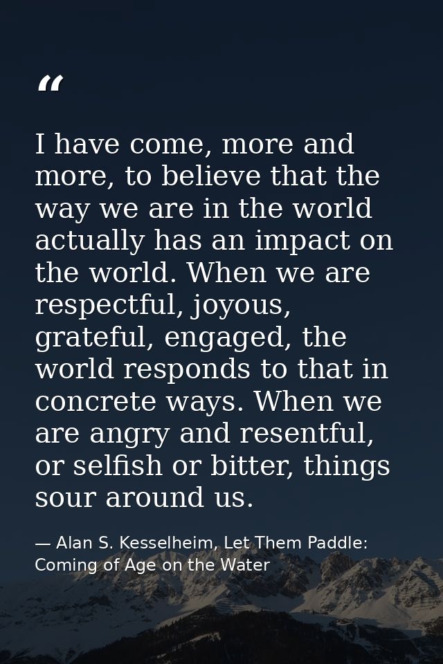 I have come, more and more, to believe that the way we are in the world actually has an impact on the world. When we are — Alan S. Kesselheim, Let Them Paddle: Coming of Age on the Water