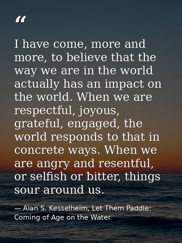 I have come, more and more, to believe that the way we are in the world actually has an impact on the world. When we are — Alan S. Kesselheim, Let Them Paddle: Coming of Age on the Water