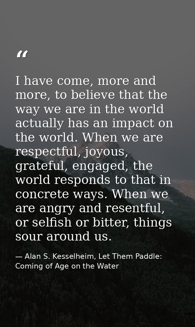 I have come, more and more, to believe that the way we are in the world actually has an impact on the world. When we are — Alan S. Kesselheim, Let Them Paddle: Coming of Age on the Water