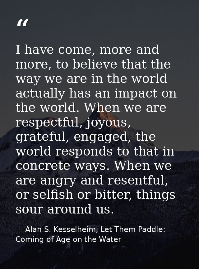 I have come, more and more, to believe that the way we are in the world actually has an impact on the world. When we are — Alan S. Kesselheim, Let Them Paddle: Coming of Age on the Water