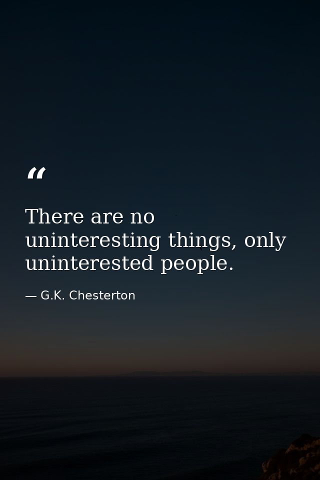 There are no uninteresting things, only uninterested people. — G.K. Chesterton
