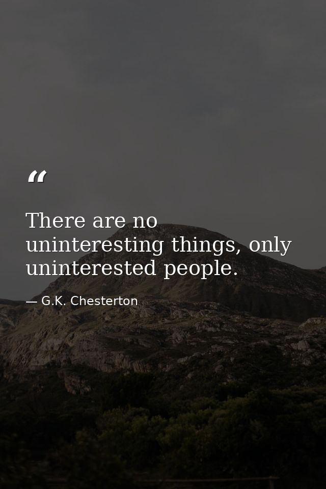 There are no uninteresting things, only uninterested people. — G.K. Chesterton