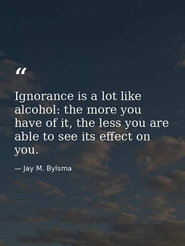 Ignorance is a lot like alcohol: the more you have of it, the less you are able to see its effect on you. — Jay M. Bylsma
