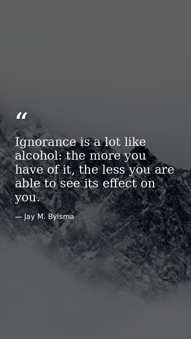 Ignorance is a lot like alcohol: the more you have of it, the less you are able to see its effect on you. — Jay M. Bylsma