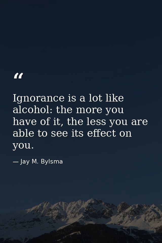 Ignorance is a lot like alcohol: the more you have of it, the less you are able to see its effect on you. — Jay M. Bylsma