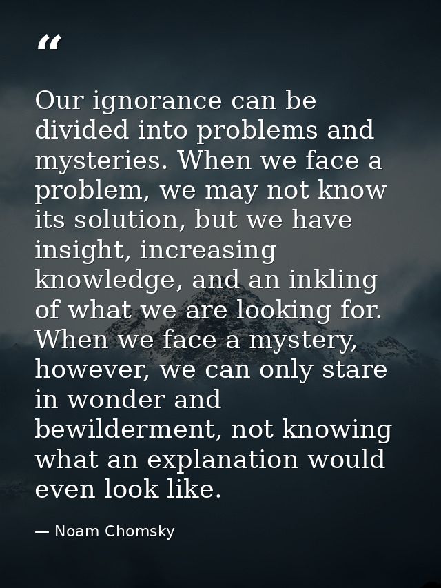 Our ignorance can be divided into problems and mysteries. When we face a problem, we may not know its solution, but we h — Noam Chomsky