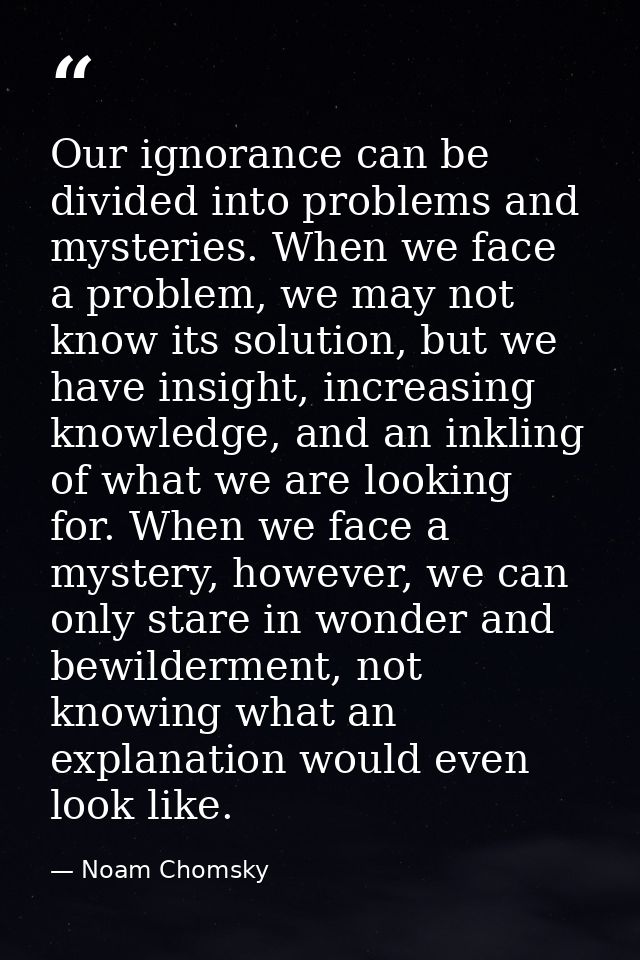 Our ignorance can be divided into problems and mysteries. When we face a problem, we may not know its solution, but we h — Noam Chomsky