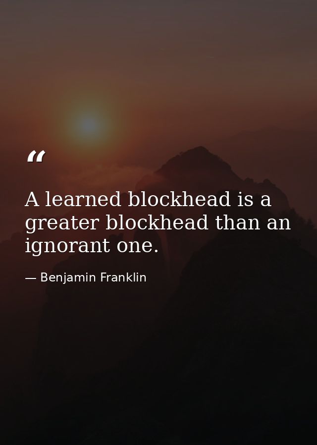 A learned blockhead is a greater blockhead than an ignorant one. — Benjamin Franklin