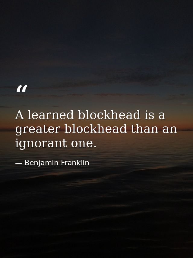 A learned blockhead is a greater blockhead than an ignorant one. — Benjamin Franklin