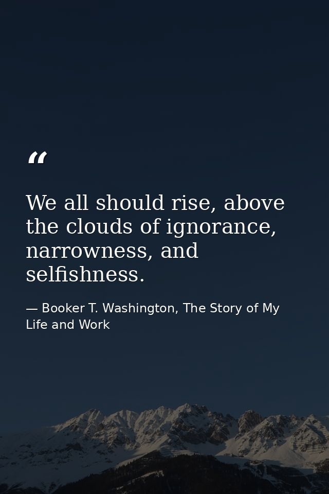 We all should rise, above the clouds of ignorance, narrowness, and selfishness. — Booker T. Washington, The Story of My Life and Work