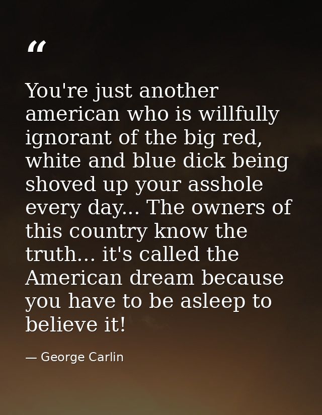 You're just another american who is willfully ignorant of the big red, white and blue dick being shoved up your asshole  — George Carlin