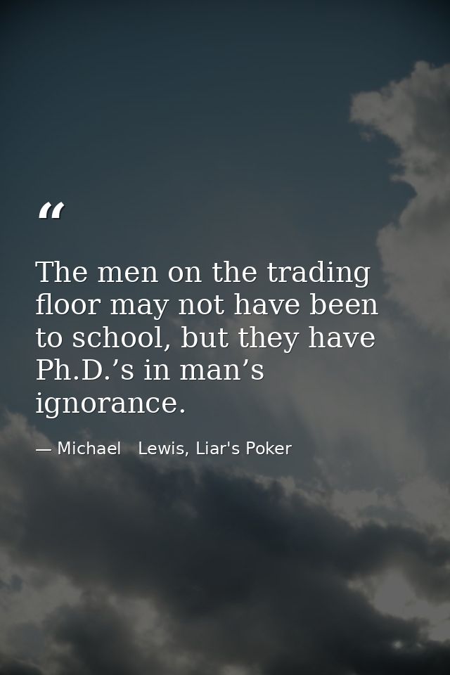 The men on the trading floor may not have been to school, but they have Ph.D.’s in man’s ignorance. — Michael   Lewis, Liar's Poker