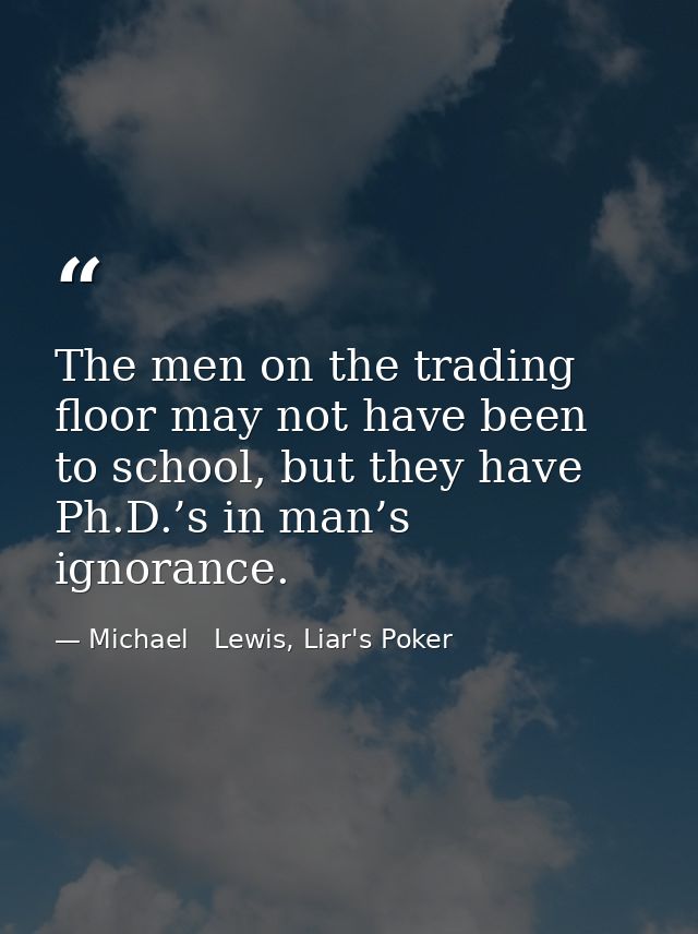The men on the trading floor may not have been to school, but they have Ph.D.’s in man’s ignorance. — Michael   Lewis, Liar's Poker