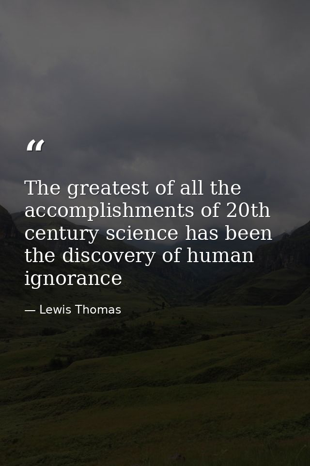 The greatest of all the accomplishments of 20th century science has been the discovery of human ignorance — Lewis Thomas