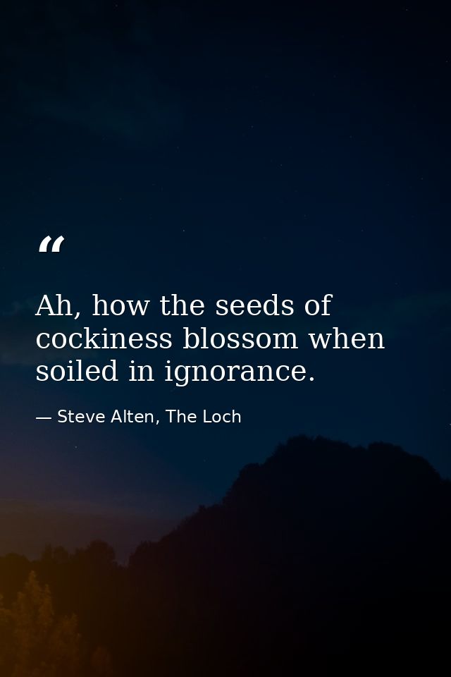 Ah, how the seeds of cockiness blossom when soiled in ignorance. — Steve Alten, The Loch