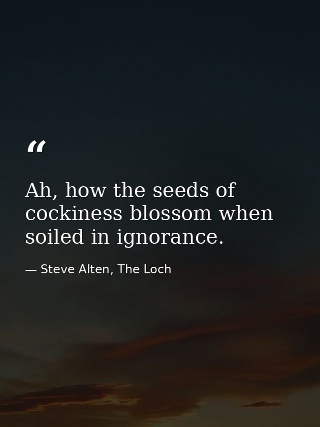 Ah, how the seeds of cockiness blossom when soiled in ignorance. — Steve Alten, The Loch