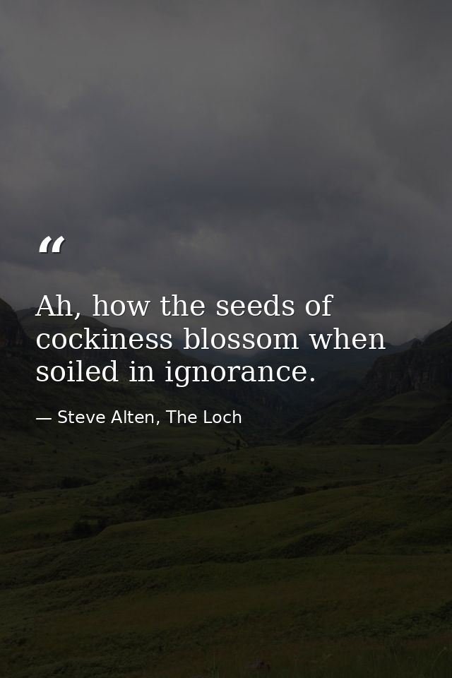 Ah, how the seeds of cockiness blossom when soiled in ignorance. — Steve Alten, The Loch