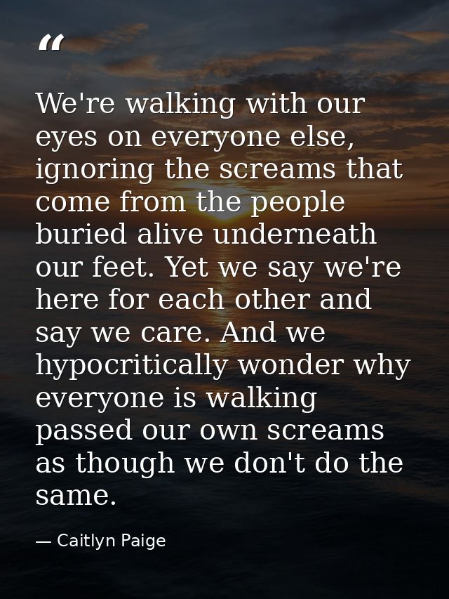 We're walking with our eyes on everyone else, ignoring the screams that come from the people buried alive underneath our — Caitlyn Paige