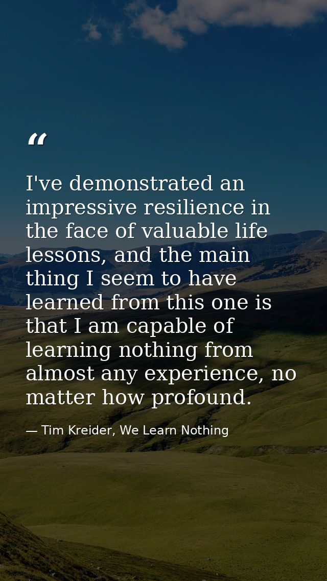 I've demonstrated an impressive resilience in the face of valuable life lessons, and the main thing I seem to have learn — Tim Kreider, We Learn Nothing