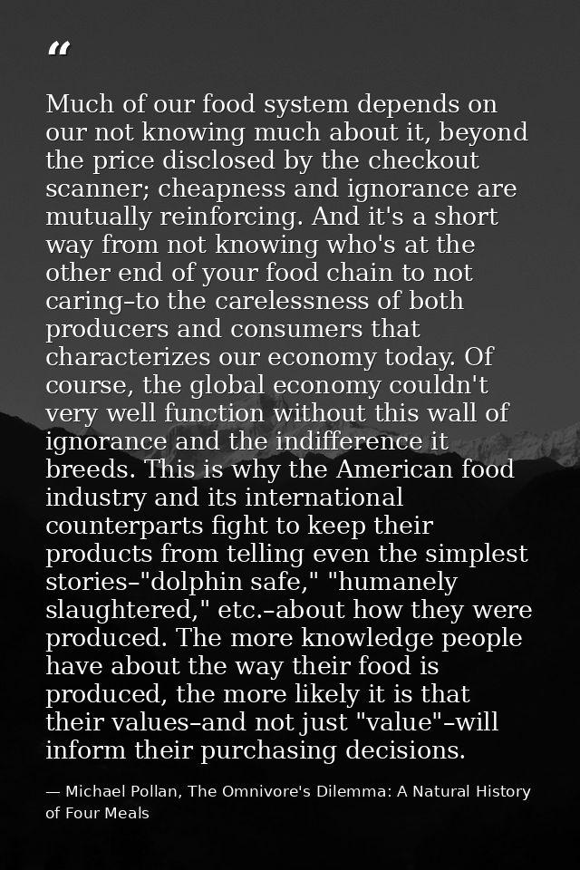 Much of our food system depends on our not knowing much about it, beyond the price disclosed by the checkout scanner; ch — Michael Pollan, The Omnivore's Dilemma: A Natural History of Four Meals