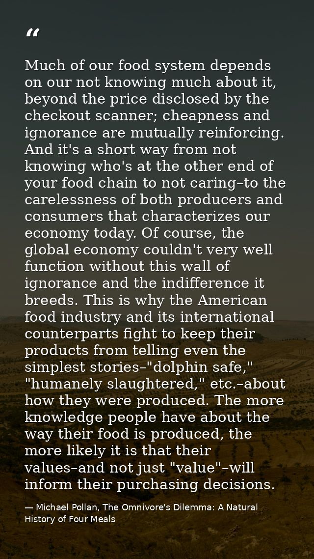 Much of our food system depends on our not knowing much about it, beyond the price disclosed by the checkout scanner; ch — Michael Pollan, The Omnivore's Dilemma: A Natural History of Four Meals