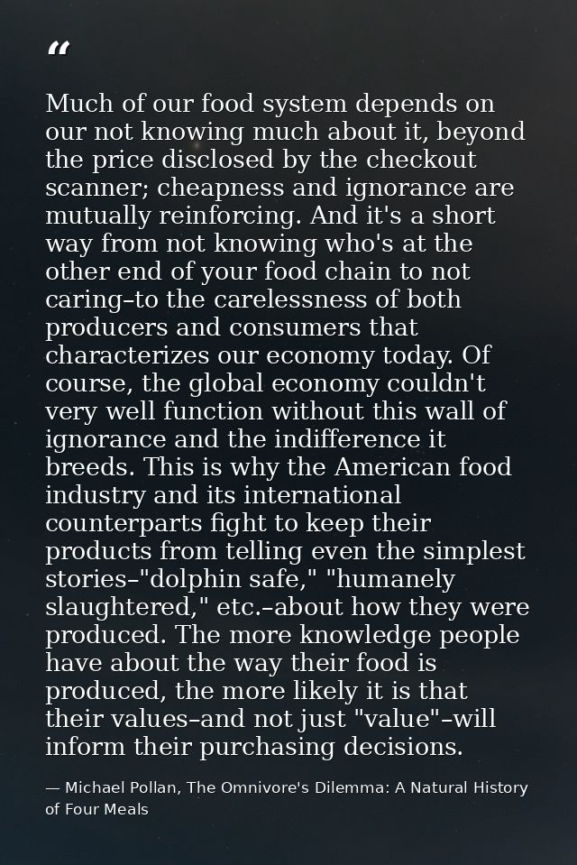 Much of our food system depends on our not knowing much about it, beyond the price disclosed by the checkout scanner; ch — Michael Pollan, The Omnivore's Dilemma: A Natural History of Four Meals