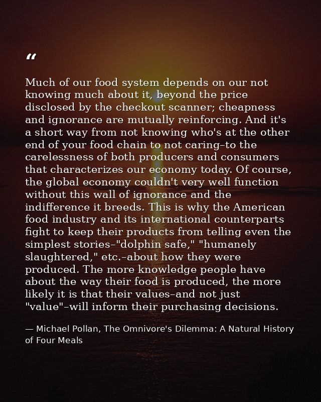 Much of our food system depends on our not knowing much about it, beyond the price disclosed by the checkout scanner; ch — Michael Pollan, The Omnivore's Dilemma: A Natural History of Four Meals