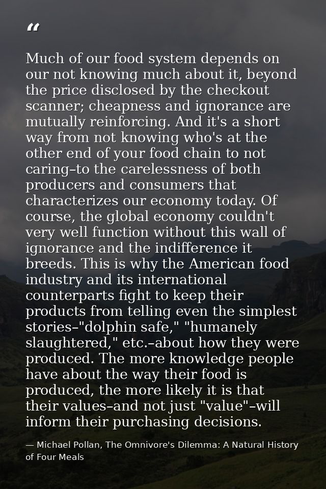 Much of our food system depends on our not knowing much about it, beyond the price disclosed by the checkout scanner; ch — Michael Pollan, The Omnivore's Dilemma: A Natural History of Four Meals