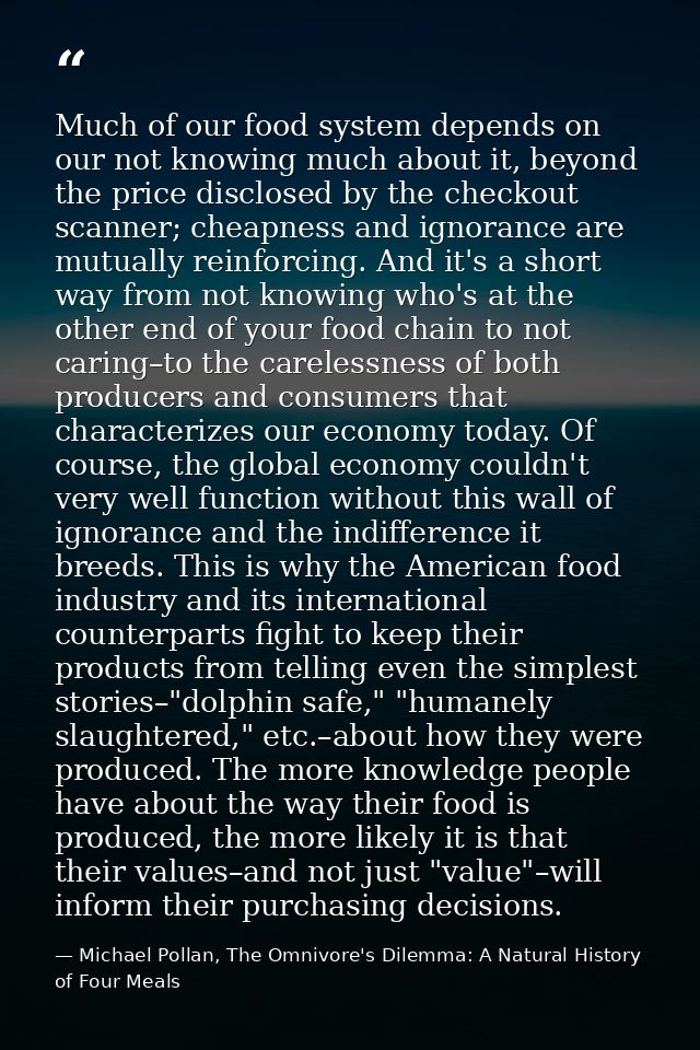 Much of our food system depends on our not knowing much about it, beyond the price disclosed by the checkout scanner; ch — Michael Pollan, The Omnivore's Dilemma: A Natural History of Four Meals