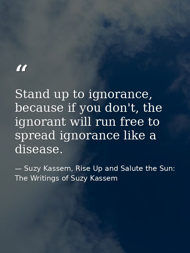 Stand up to ignorance, because if you don't, the ignorant will run free to spread ignorance like a disease. — Suzy Kassem, Rise Up and Salute the Sun: The Writings of Suzy Kassem