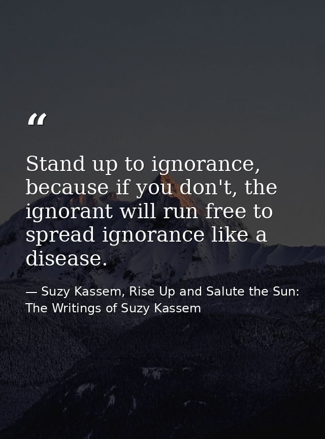 Stand up to ignorance, because if you don't, the ignorant will run free to spread ignorance like a disease. — Suzy Kassem, Rise Up and Salute the Sun: The Writings of Suzy Kassem