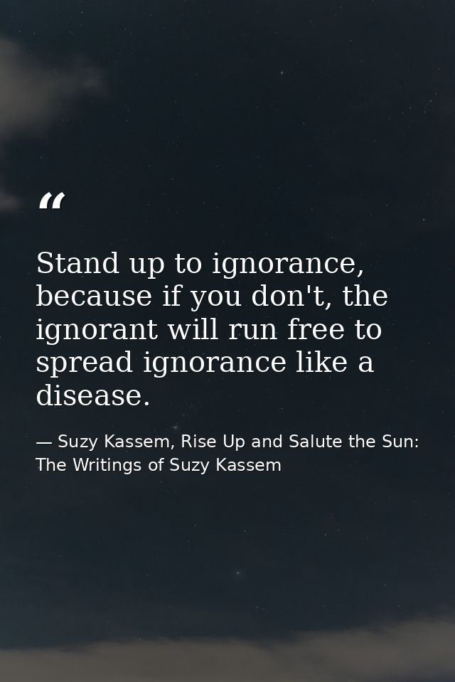 Stand up to ignorance, because if you don't, the ignorant will run free to spread ignorance like a disease. — Suzy Kassem, Rise Up and Salute the Sun: The Writings of Suzy Kassem