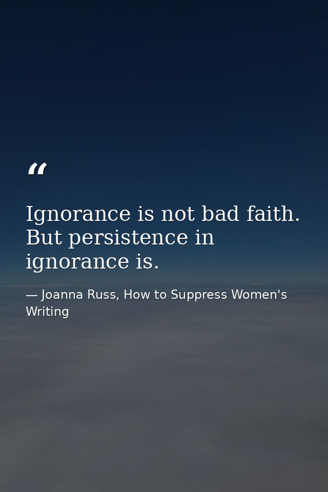 Ignorance is not bad faith. But persistence in ignorance is. — Joanna Russ, How to Suppress Women's Writing