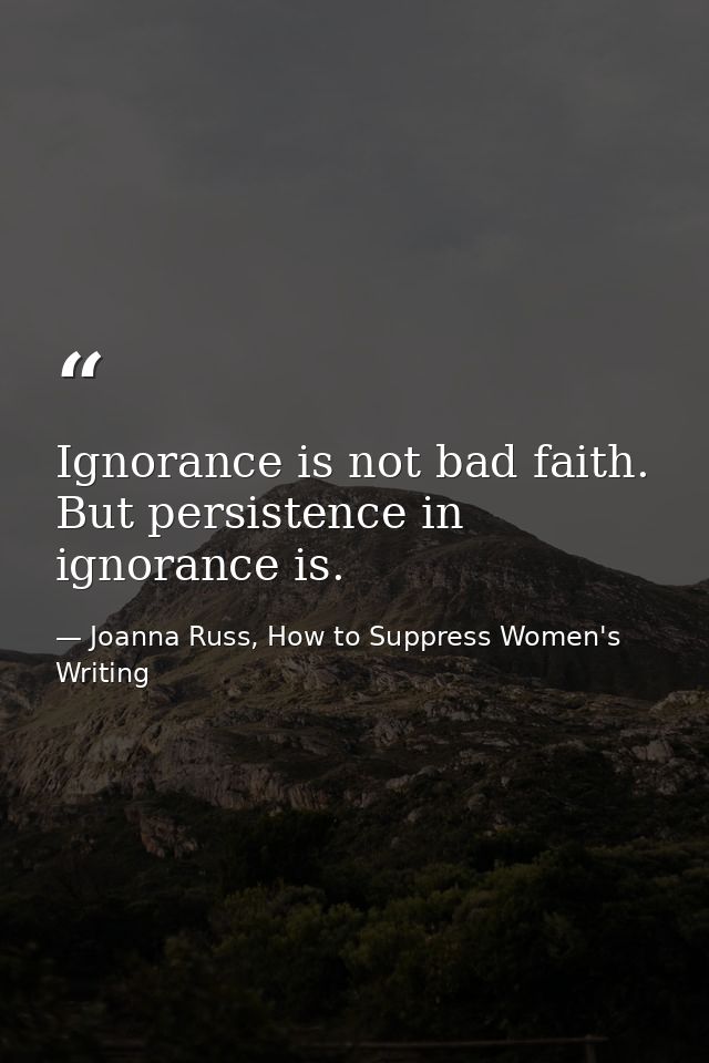 Ignorance is not bad faith. But persistence in ignorance is. — Joanna Russ, How to Suppress Women's Writing
