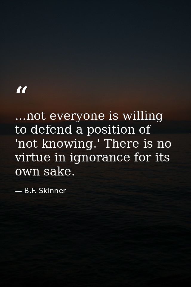 ...not everyone is willing to defend a position of 'not knowing.' There is no virtue in ignorance for its own sake. — B.F. Skinner