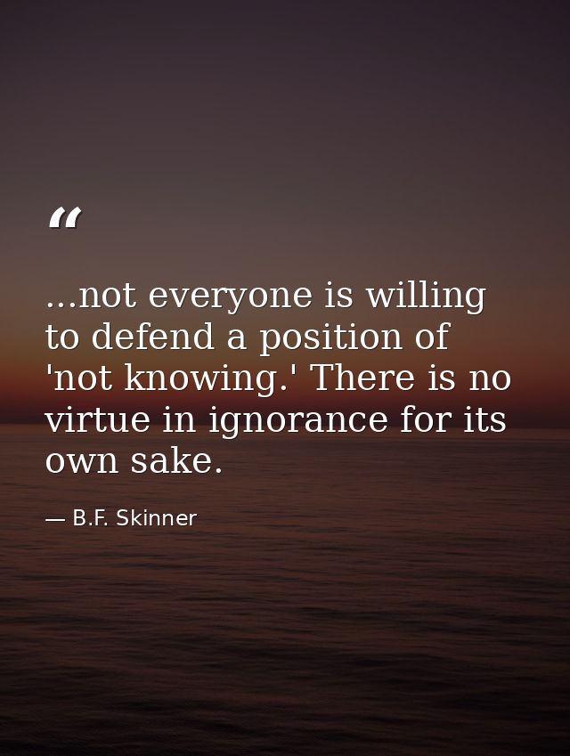 ...not everyone is willing to defend a position of 'not knowing.' There is no virtue in ignorance for its own sake. — B.F. Skinner