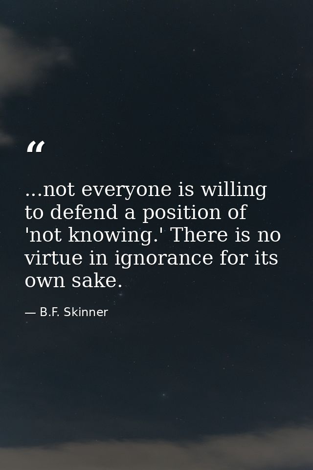 ...not everyone is willing to defend a position of 'not knowing.' There is no virtue in ignorance for its own sake. — B.F. Skinner