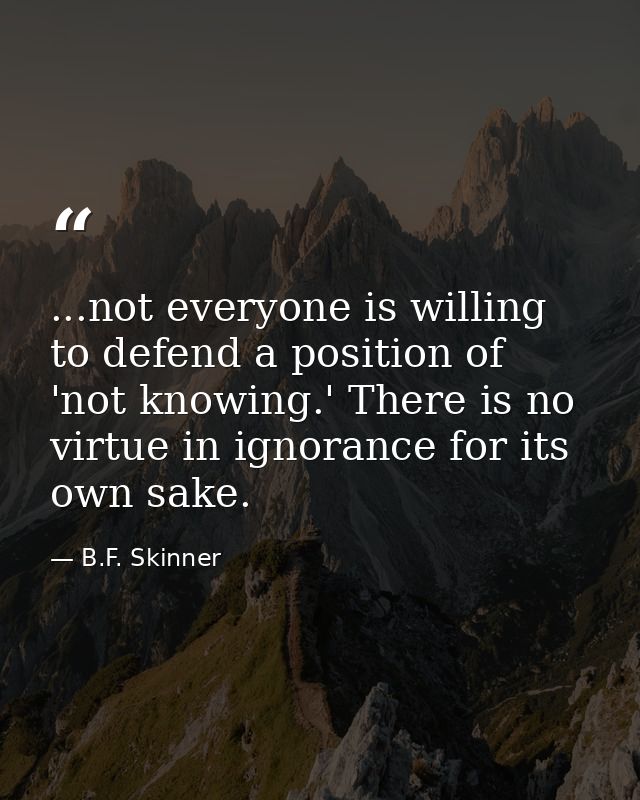 ...not everyone is willing to defend a position of 'not knowing.' There is no virtue in ignorance for its own sake. — B.F. Skinner
