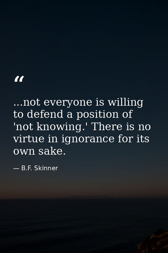 ...not everyone is willing to defend a position of 'not knowing.' There is no virtue in ignorance for its own sake. — B.F. Skinner