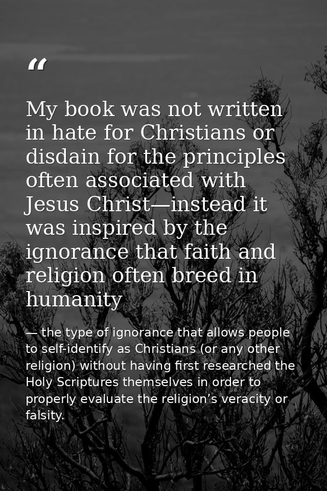 My book was not written in hate for Christians or disdain for the principles often associated with Jesus Christ—instead  — the type of ignorance that allows people to self-identify as Christians (or any other religion) without having first researched the Holy Scriptures themselves in order to properly evaluate the religion’s veracity or falsity.