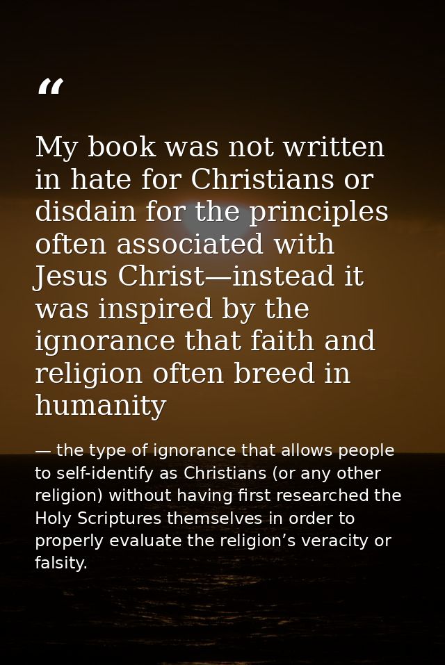 My book was not written in hate for Christians or disdain for the principles often associated with Jesus Christ—instead  — the type of ignorance that allows people to self-identify as Christians (or any other religion) without having first researched the Holy Scriptures themselves in order to properly evaluate the religion’s veracity or falsity.