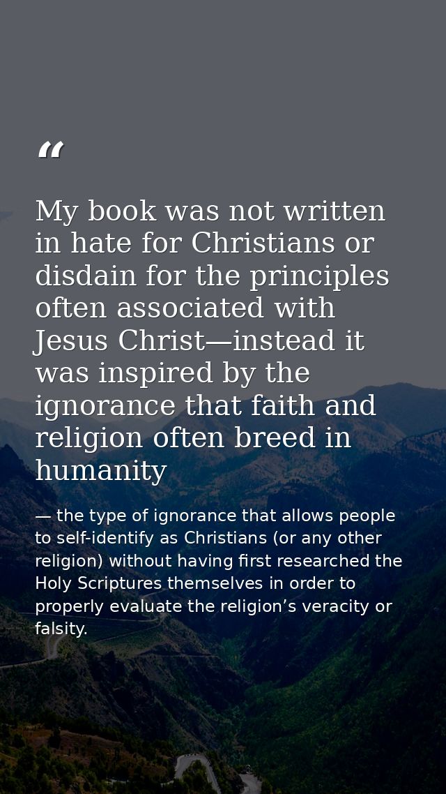 My book was not written in hate for Christians or disdain for the principles often associated with Jesus Christ—instead  — the type of ignorance that allows people to self-identify as Christians (or any other religion) without having first researched the Holy Scriptures themselves in order to properly evaluate the religion’s veracity or falsity.