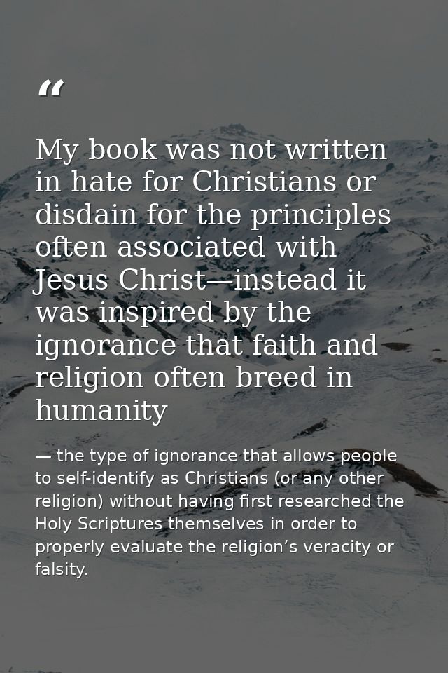 My book was not written in hate for Christians or disdain for the principles often associated with Jesus Christ—instead  — the type of ignorance that allows people to self-identify as Christians (or any other religion) without having first researched the Holy Scriptures themselves in order to properly evaluate the religion’s veracity or falsity.