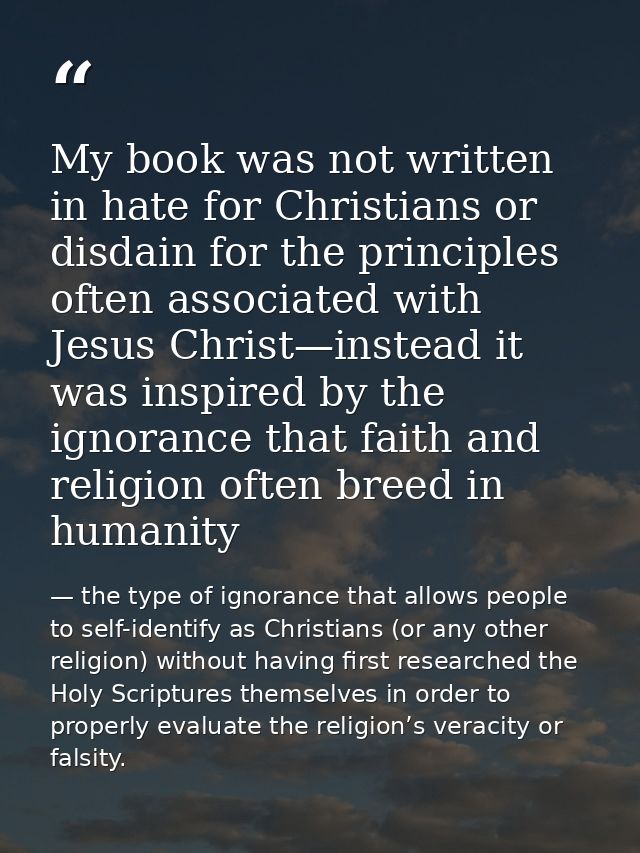 My book was not written in hate for Christians or disdain for the principles often associated with Jesus Christ—instead  — the type of ignorance that allows people to self-identify as Christians (or any other religion) without having first researched the Holy Scriptures themselves in order to properly evaluate the religion’s veracity or falsity.