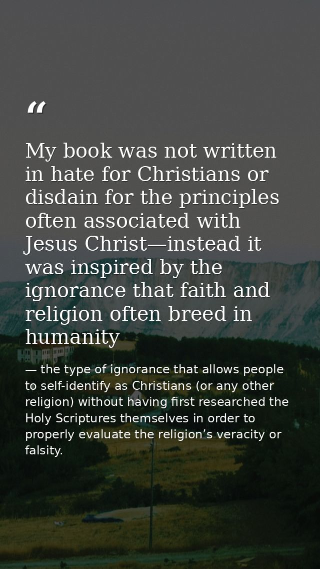 My book was not written in hate for Christians or disdain for the principles often associated with Jesus Christ—instead  — the type of ignorance that allows people to self-identify as Christians (or any other religion) without having first researched the Holy Scriptures themselves in order to properly evaluate the religion’s veracity or falsity.