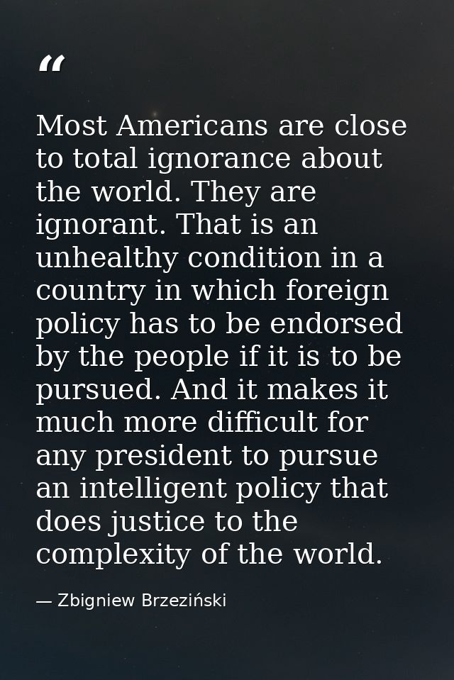 Most Americans are close to total ignorance about the world. They are ignorant. That is an unhealthy condition in a coun — Zbigniew Brzeziński