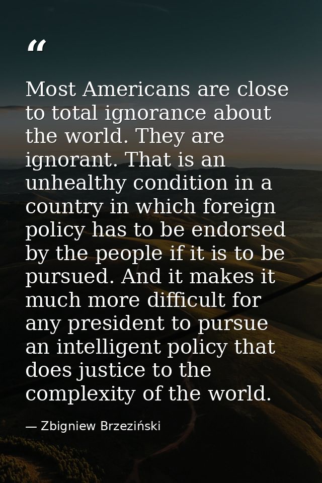 Most Americans are close to total ignorance about the world. They are ignorant. That is an unhealthy condition in a coun — Zbigniew Brzeziński