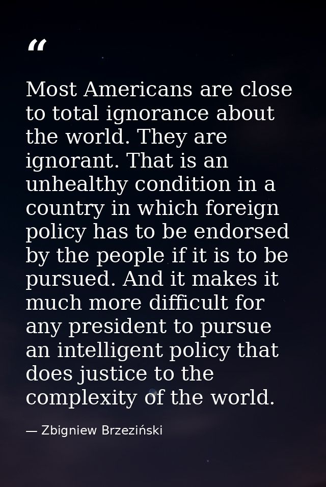 Most Americans are close to total ignorance about the world. They are ignorant. That is an unhealthy condition in a coun — Zbigniew Brzeziński